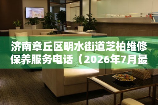 济南章丘区明水街道芝柏维修保养服务电话（2026年7月最新）