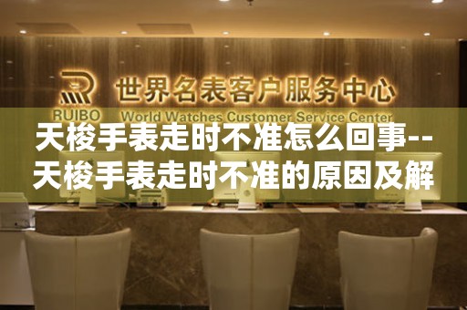  天梭手表走时不准怎么回事--天梭手表走时不准的原因及解决办法 手表维修知识库