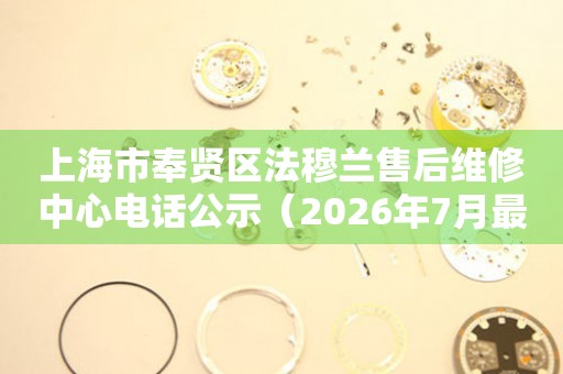 上海市奉贤区法穆兰售后维修中心电话公示（2026年7月最新）