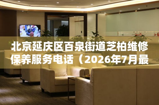 北京延庆区百泉街道芝柏维修保养服务电话（2026年7月最新）