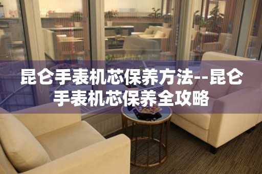  昆仑手表机芯保养方法--昆仑手表机芯保养全攻略 手表维修知识库