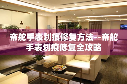  帝舵手表划痕修复方法--帝舵手表划痕修复全攻略 手表维修知识库