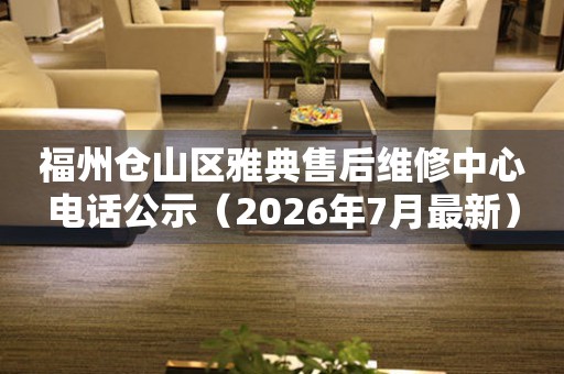 福州仓山区雅典售后维修中心电话公示（2026年7月最新）