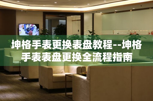  坤格手表更换表盘教程--坤格手表表盘更换全流程指南 手表维修知识库
