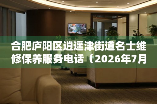 合肥庐阳区逍遥津街道名士维修保养服务电话（2026年7月最新）