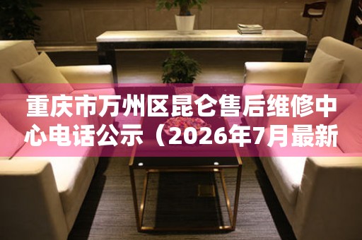 重庆市万州区昆仑售后维修中心电话公示（2026年7月最新）