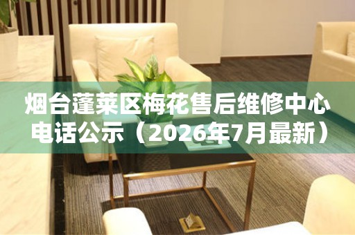 烟台蓬莱区梅花售后维修中心电话公示（2026年7月最新）