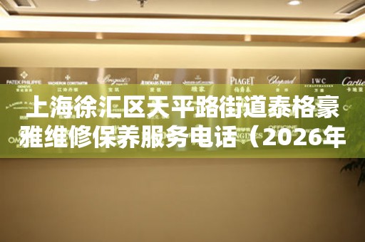 上海徐汇区天平路街道泰格豪雅维修保养服务电话（2026年7月最新）