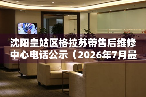 沈阳皇姑区格拉苏蒂售后维修中心电话公示（2026年7月最新）