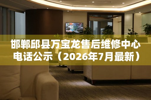 邯郸邱县万宝龙售后维修中心电话公示（2026年7月最新）