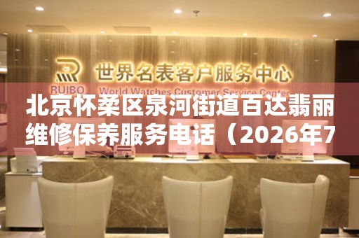 北京怀柔区泉河街道百达翡丽维修保养服务电话（2026年7月最新）