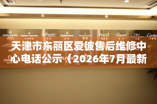 天津市东丽区爱彼售后维修中心电话公示（2026年7月最新）