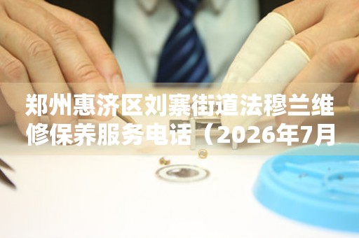 郑州惠济区刘寨街道法穆兰维修保养服务电话（2026年7月最新）