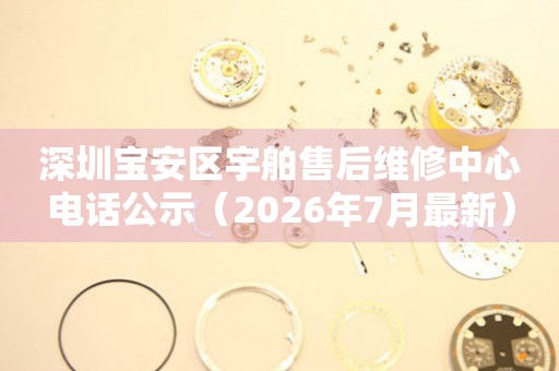 深圳宝安区宇舶售后维修中心电话公示（2026年7月最新）