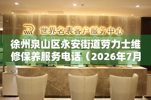 徐州泉山区永安街道劳力士维修保养服务电话（2026年7月最新）
