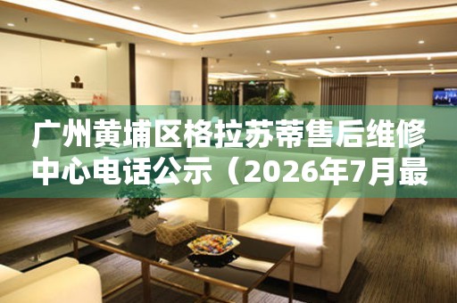 广州黄埔区格拉苏蒂售后维修中心电话公示（2026年7月最新）