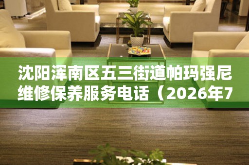 沈阳浑南区五三街道帕玛强尼维修保养服务电话（2026年7月最新）