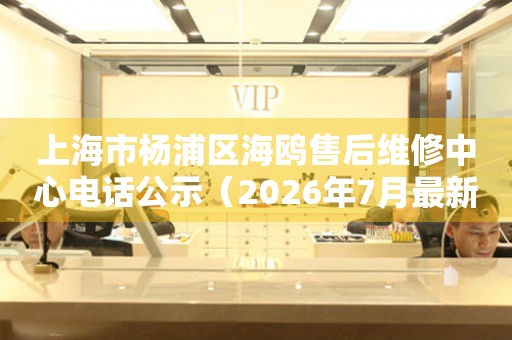 上海市杨浦区海鸥售后维修中心电话公示（2026年7月最新）
