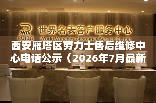 西安雁塔区劳力士售后维修中心电话公示（2026年7月最新）