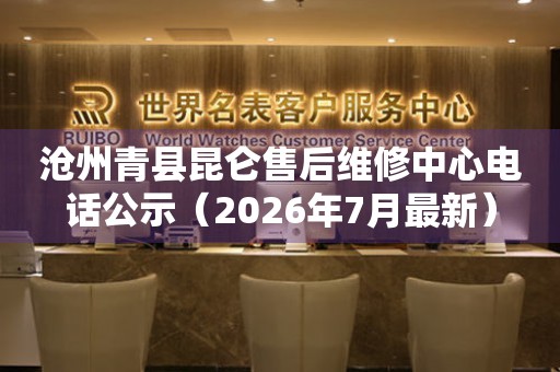沧州青县昆仑售后维修中心电话公示（2026年7月最新）