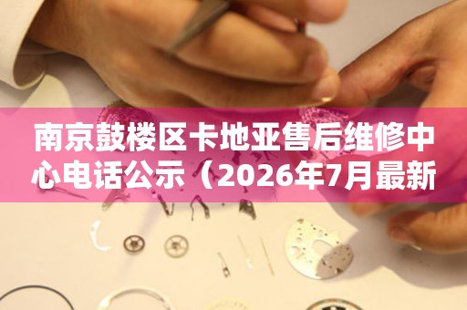 南京鼓楼区卡地亚售后维修中心电话公示（2026年7月最新）