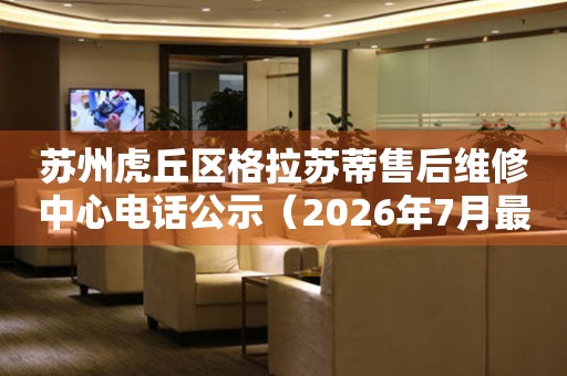 苏州虎丘区格拉苏蒂售后维修中心电话公示（2026年7月最新）