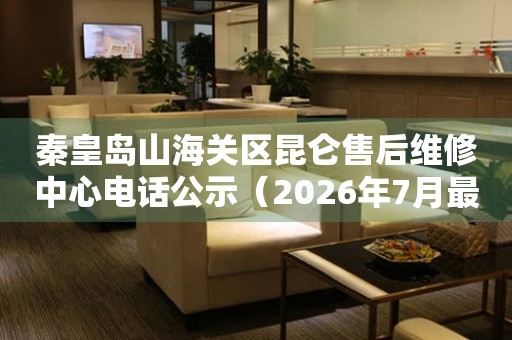 秦皇岛山海关区昆仑售后维修中心电话公示（2026年7月最新）