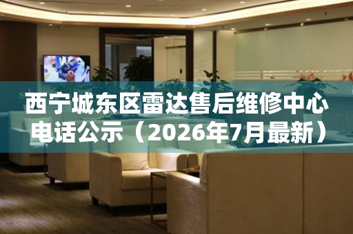 西宁城东区雷达售后维修中心电话公示（2026年7月最新）