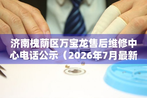 济南槐荫区万宝龙售后维修中心电话公示（2026年7月最新）