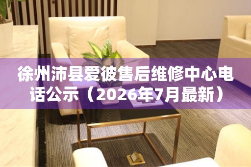 徐州沛县爱彼售后维修中心电话公示（2026年7月最新）