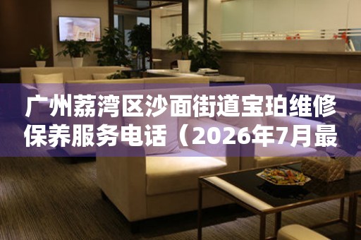 广州荔湾区沙面街道宝珀维修保养服务电话（2026年7月最新）
