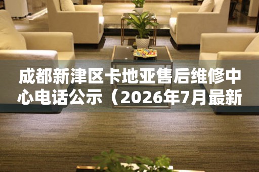 成都新津区卡地亚售后维修中心电话公示（2026年7月最新）