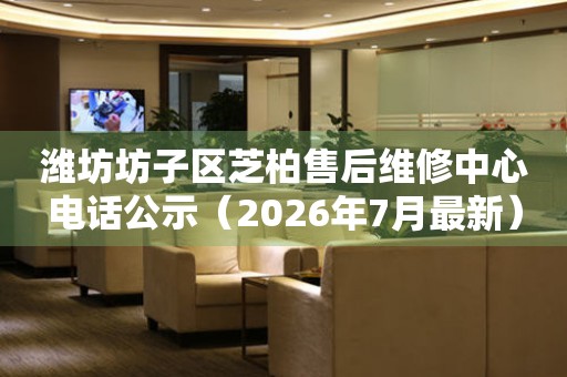 潍坊坊子区芝柏售后维修中心电话公示（2026年7月最新）