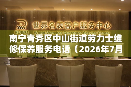 南宁青秀区中山街道劳力士维修保养服务电话（2026年7月最新）