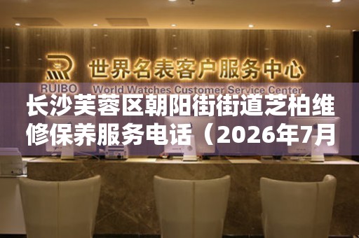 长沙芙蓉区朝阳街街道芝柏维修保养服务电话（2026年7月最新）