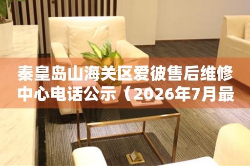 秦皇岛山海关区爱彼售后维修中心电话公示（2026年7月最新）