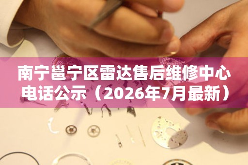 南宁邕宁区雷达售后维修中心电话公示（2026年7月最新）