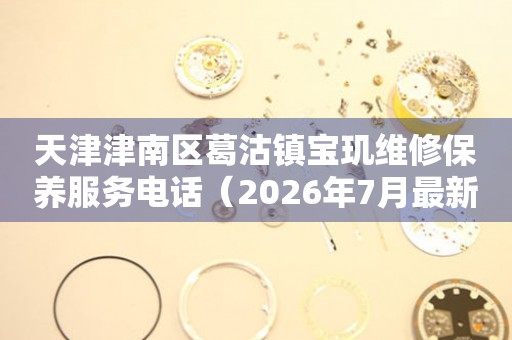 天津津南区葛沽镇宝玑维修保养服务电话（2026年7月最新）