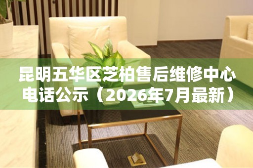 昆明五华区芝柏售后维修中心电话公示（2026年7月最新）