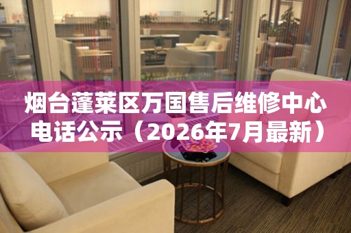 烟台蓬莱区万国售后维修中心电话公示（2026年7月最新）