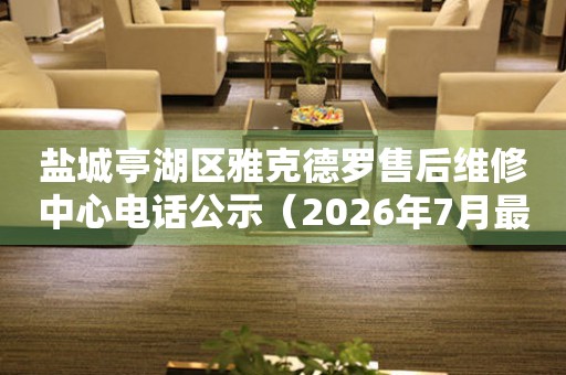 盐城亭湖区雅克德罗售后维修中心电话公示（2026年7月最新）