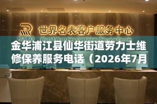 金华浦江县仙华街道劳力士维修保养服务电话（2026年7月最新）
