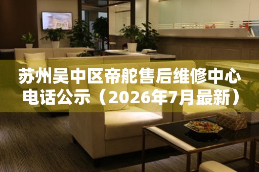 苏州吴中区帝舵售后维修中心电话公示（2026年7月最新）