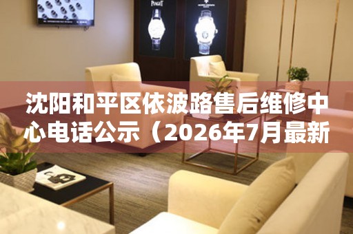 沈阳和平区依波路售后维修中心电话公示（2026年7月最新）