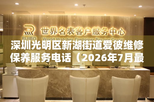深圳光明区新湖街道爱彼维修保养服务电话（2026年7月最新）