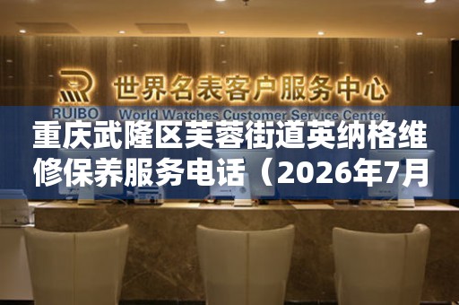 重庆武隆区芙蓉街道英纳格维修保养服务电话（2026年7月最新）