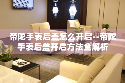  帝陀手表后盖怎么开启--帝陀手表后盖开启方法全解析 手表维修知识库