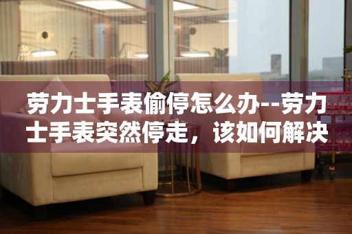  劳力士手表偷停怎么办--劳力士手表突然停走，该如何解决？ 手表维修知识库