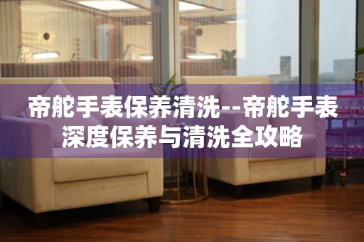  帝舵手表保养清洗--帝舵手表深度保养与清洗全攻略 手表维修知识库