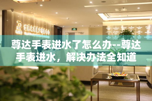  尊达手表进水了怎么办--尊达手表进水，解决办法全知道 手表维修知识库
